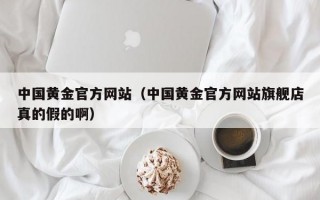 中国黄金官方网站（中国黄金官方网站旗舰店真的假的啊）
